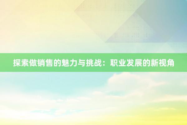 探索做销售的魅力与挑战：职业发展的新视角